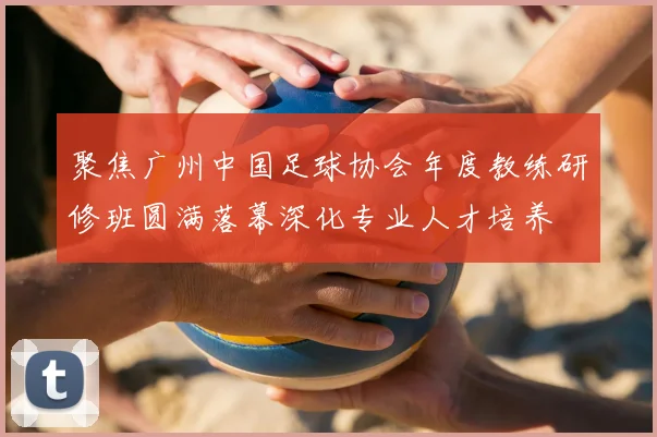 聚焦广州中国足球协会年度教练研修班圆满落幕深化专业人才培养