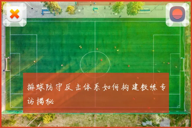 排球防守反击体系如何构建教练专访揭秘