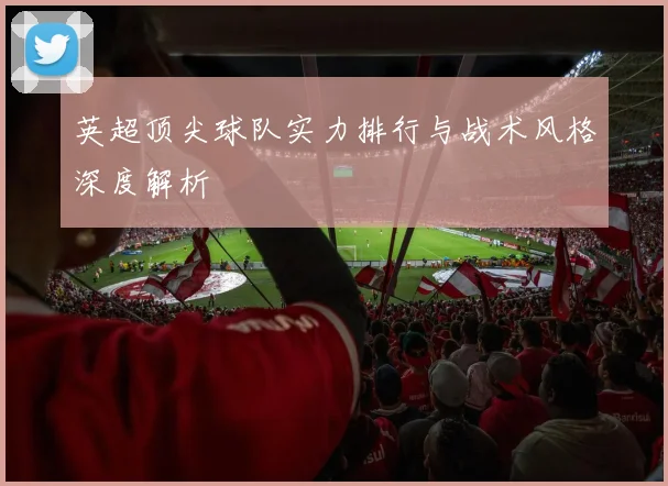 英超顶尖球队实力排行与战术风格深度解析
