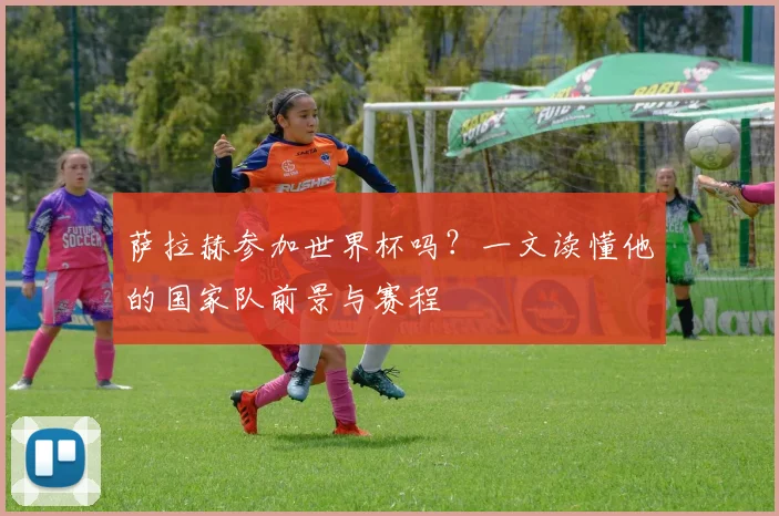 萨拉赫参加世界杯吗？一文读懂他的国家队前景与赛程