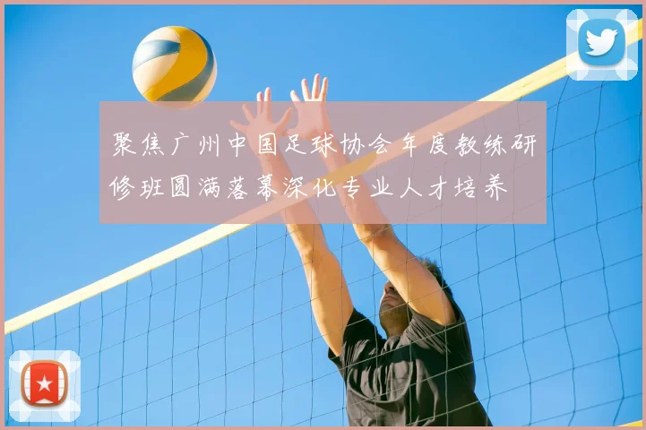 聚焦广州中国足球协会年度教练研修班圆满落幕深化专业人才培养