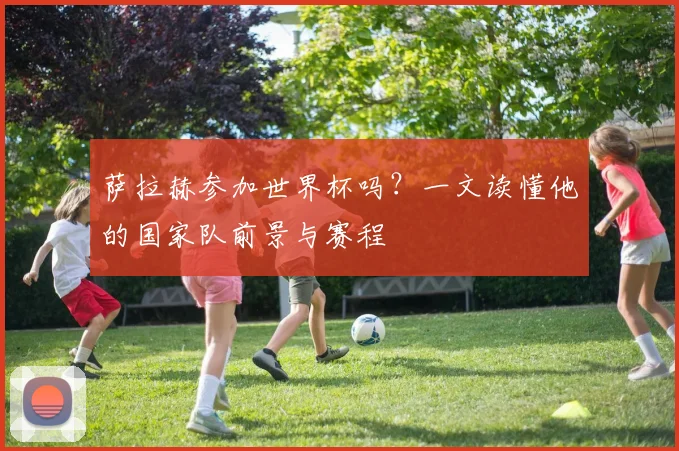 萨拉赫参加世界杯吗?一文读懂他的国家队前景与赛程